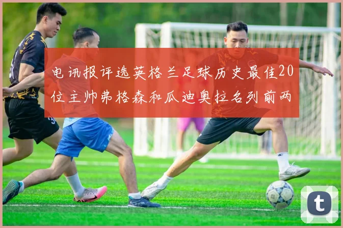 电讯报评选英格兰足球历史最佳20位主帅弗格森和瓜迪奥拉名列前两位