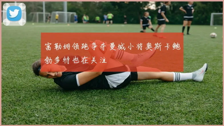 富勒姆领跑争夺曼城小将奥斯卡鲍勃多特也在关注