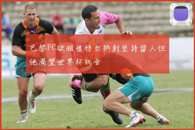 巴黎FC欲租借特尔热刺坚持留人但他渴望世界杯机会