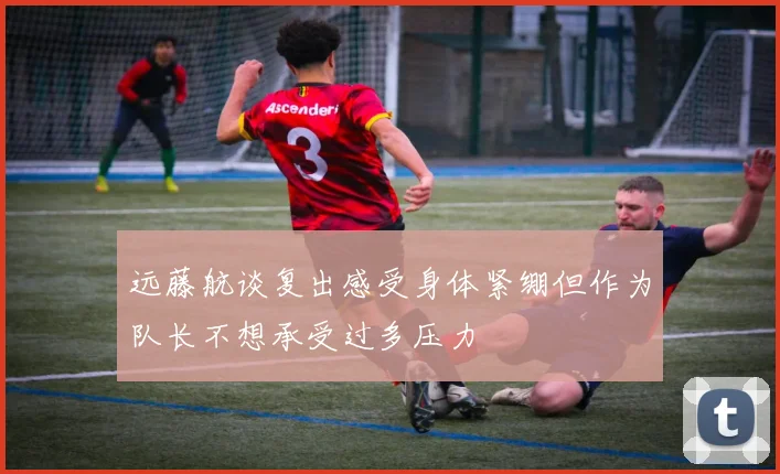 远藤航谈复出感受身体紧绷但作为队长不想承受过多压力