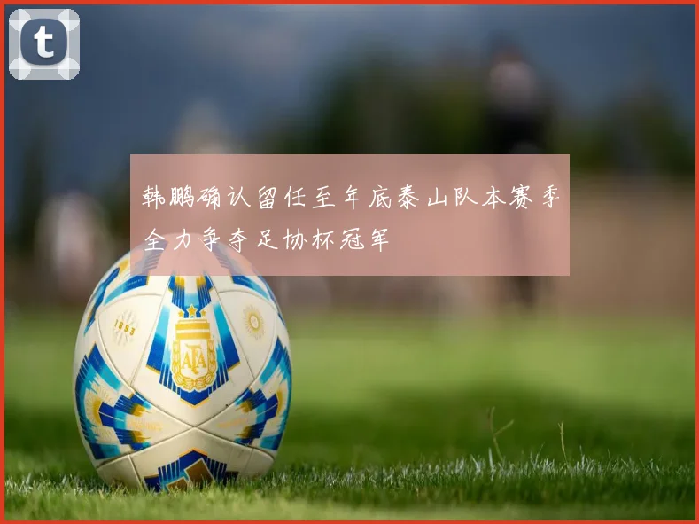 韩鹏确认留任至年底泰山队本赛季全力争夺足协杯冠军