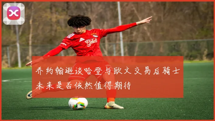 乔约翰逊谈哈登与欧文交易后骑士未来是否依然值得期待