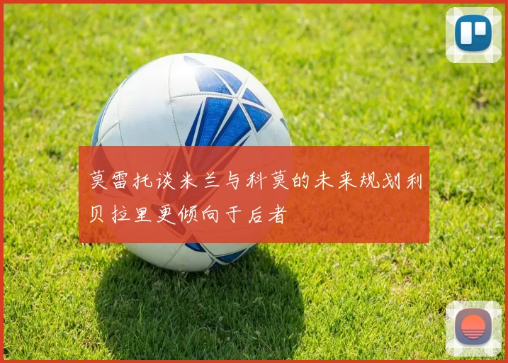 莫雷托谈米兰与科莫的未来规划利贝拉里更倾向于后者