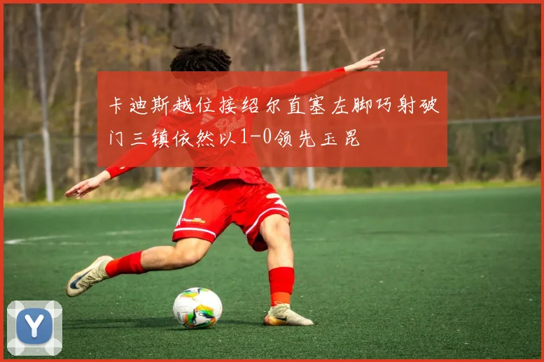卡迪斯越位接绍尔直塞左脚巧射破门三镇依然以1-0领先玉昆
